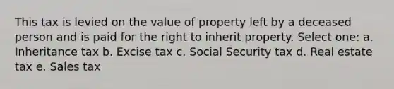 This tax is levied on the value of property left by a deceased person and is paid for the right to inherit property. Select one: a. Inheritance tax b. Excise tax c. Social Security tax d. Real estate tax e. Sales tax