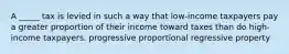 A _____ tax is levied in such a way that low-income taxpayers pay a greater proportion of their income toward taxes than do high-income taxpayers. progressive proportional regressive property