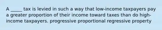 A _____ tax is levied in such a way that low-income taxpayers pay a greater proportion of their income toward taxes than do high-income taxpayers. progressive proportional regressive property