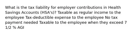 What is the tax liability for employer contributions in Health Savings Accounts (HSA's)? Taxable as regular income to the employee Tax-deductible expense to the employee No tax payment needed Taxable to the employee when they exceed 7 1/2 % AGI