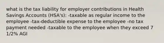 what is the tax liability for employer contributions in Health Savings Accounts (HSA's): -taxable as regular income to the employee -tax-deductible expense to the employee -no tax payment needed -taxable to the employee when they exceed 7 1/2% AGI