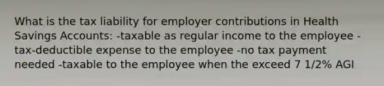 What is the tax liability for employer contributions in Health Savings Accounts: -taxable as regular income to the employee -tax-deductible expense to the employee -no tax payment needed -taxable to the employee when the exceed 7 1/2% AGI