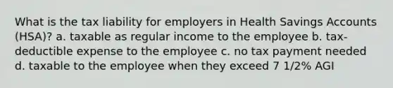 What is the tax liability for employers in Health Savings Accounts (HSA)? a. taxable as regular income to the employee b. tax-deductible expense to the employee c. no tax payment needed d. taxable to the employee when they exceed 7 1/2% AGI