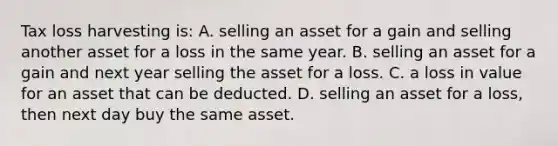 Tax loss harvesting is: A. selling an asset for a gain and selling another asset for a loss in the same year. B. selling an asset for a gain and next year selling the asset for a loss. C. a loss in value for an asset that can be deducted. D. selling an asset for a loss, then next day buy the same asset.