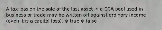 A tax loss on the sale of the last asset in a CCA pool used in business or trade may be written off against ordinary income (even it is a capital loss). ⊚ true ⊚ false