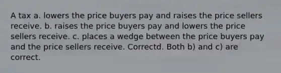 A tax a. lowers the price buyers pay and raises the price sellers receive. b. raises the price buyers pay and lowers the price sellers receive. c. places a wedge between the price buyers pay and the price sellers receive. Correctd. Both b) and c) are correct.