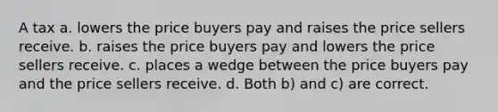 A tax a. lowers the price buyers pay and raises the price sellers receive. b. raises the price buyers pay and lowers the price sellers receive. c. places a wedge between the price buyers pay and the price sellers receive. d. Both b) and c) are correct.