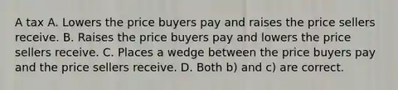 A tax A. Lowers the price buyers pay and raises the price sellers receive. B. Raises the price buyers pay and lowers the price sellers receive. C. Places a wedge between the price buyers pay and the price sellers receive. D. Both b) and c) are correct.