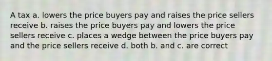 A tax a. lowers the price buyers pay and raises the price sellers receive b. raises the price buyers pay and lowers the price sellers receive c. places a wedge between the price buyers pay and the price sellers receive d. both b. and c. are correct