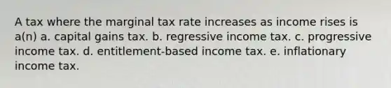 A tax where the marginal tax rate increases as income rises is a(n) a. capital gains tax. b. regressive income tax. c. progressive income tax. d. entitlement-based income tax. e. inflationary income tax.