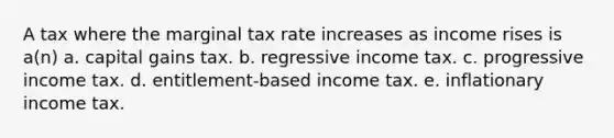 A tax where the marginal tax rate increases as income rises is a(n) a. capital gains tax. b. regressive income tax. c. progressive income tax. d. entitlement-based income tax. e. inflationary income tax.