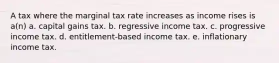 A tax where the marginal tax rate increases as income rises is a(n) a. capital gains tax. b. regressive income tax. c. progressive income tax. d. entitlement-based income tax. e. inflationary income tax.