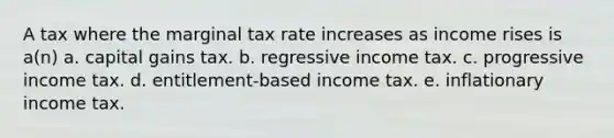 A tax where the marginal tax rate increases as income rises is a(n) a. capital gains tax. b. regressive income tax. c. progressive income tax. d. entitlement-based income tax. e. inflationary income tax.