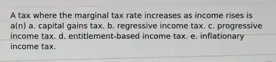 A tax where the marginal tax rate increases as income rises is a(n) a. capital gains tax. b. regressive income tax. c. progressive income tax. d. entitlement-based income tax. e. inflationary income tax.