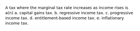 A tax where the marginal tax rate increases as income rises is a(n) a. capital gains tax. b. regressive income tax. c. progressive income tax. d. entitlement-based income tax. e. inflationary income tax.