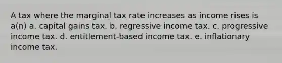 A tax where the marginal tax rate increases as income rises is a(n) a. capital gains tax. b. regressive income tax. c. progressive income tax. d. entitlement-based income tax. e. inflationary income tax.