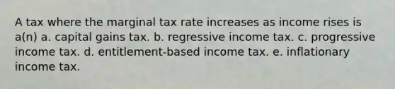 A tax where the marginal tax rate increases as income rises is a(n) a. capital gains tax. b. regressive income tax. c. progressive income tax. d. entitlement-based income tax. e. inflationary income tax.