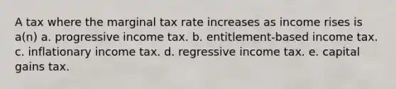 A tax where the marginal tax rate increases as income rises is a(n) a. progressive income tax. b. entitlement-based income tax. c. inflationary income tax. d. regressive income tax. e. capital gains tax.