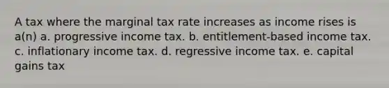 A tax where the marginal tax rate increases as income rises is a(n) a. progressive income tax. b. entitlement-based income tax. c. inflationary income tax. d. regressive income tax. e. capital gains tax