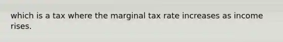 which is a tax where the marginal tax rate increases as income rises.