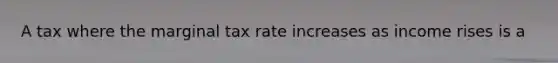 A tax where the marginal tax rate increases as income rises is a