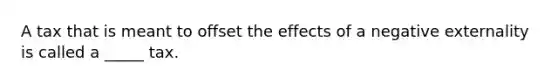 A tax that is meant to offset the effects of a negative externality is called a _____ tax.