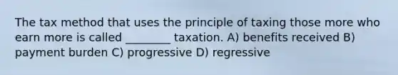 The tax method that uses the principle of taxing those more who earn more is called ________ taxation. A) benefits received B) payment burden C) progressive D) regressive