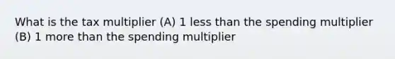 What is the tax multiplier (A) 1 less than the spending multiplier (B) 1 more than the spending multiplier