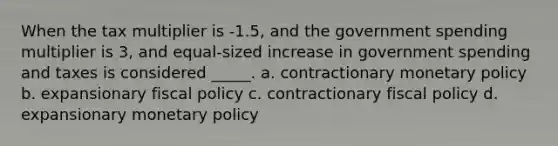 When the tax multiplier is -1.5, and the government spending multiplier is 3, and equal-sized increase in government spending and taxes is considered _____. a. contractionary monetary policy b. expansionary fiscal policy c. contractionary fiscal policy d. expansionary monetary policy