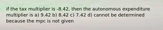 if the tax multiplier is -8.42, then the autonomous expenditure multiplier is a) 9.42 b) 8.42 c) 7.42 d) cannot be determined because the mpc is not given