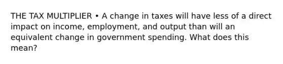 THE TAX MULTIPLIER • A change in taxes will have less of a direct impact on income, employment, and output than will an equivalent change in government spending. What does this mean?