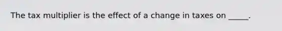 The tax multiplier is the effect of a change in taxes on​ _____.