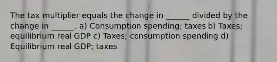 The tax multiplier equals the change in ______ divided by the change in ______. a) Consumption spending; taxes b) Taxes; equilibrium real GDP c) Taxes; consumption spending d) Equilibrium real GDP; taxes