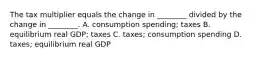 The tax multiplier equals the change in​ ________ divided by the change in​ ________. A. consumption​ spending; taxes B. equilibrium real​ GDP; taxes C. ​taxes; consumption spending D. ​taxes; equilibrium real GDP