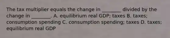 The tax multiplier equals the change in​ ________ divided by the change in​ ________. A. equilibrium real​ GDP; taxes B. ​taxes; consumption spending C. consumption​ spending; taxes D. ​taxes; equilibrium real GDP