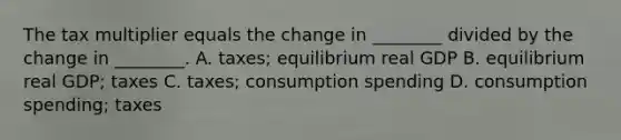 The tax multiplier equals the change in ________ divided by the change in ________. A. taxes; equilibrium real GDP B. equilibrium real GDP; taxes C. taxes; consumption spending D. consumption spending; taxes