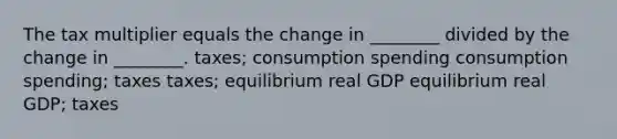 The tax multiplier equals the change in ________ divided by the change in ________. taxes; consumption spending consumption spending; taxes taxes; equilibrium real GDP equilibrium real GDP; taxes