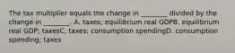 The tax multiplier equals the change in ________ divided by the change in ________. A. taxes; equilibrium real GDPB. equilibrium real GDP; taxesC. taxes; consumption spendingD. consumption spending; taxes