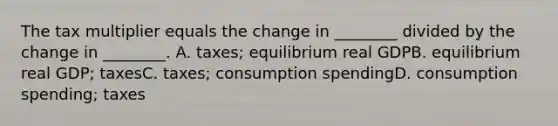 The tax multiplier equals the change in ________ divided by the change in ________. A. taxes; equilibrium real GDPB. equilibrium real GDP; taxesC. taxes; consumption spendingD. consumption spending; taxes