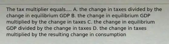 The tax multiplier equals.... A. the change in taxes divided by the change in equilibrium GDP B. the change in equilibrium GDP multiplied by the change in taxes C. the change in equilibrium GDP divided by the change in taxes D. the change in taxes multiplied by the resulting change in consumption