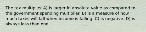 The tax multiplier A) is larger in absolute value as compared to the government spending multiplier. B) is a measure of how much taxes will fall when income is falling. C) is negative. D) is always less than one.