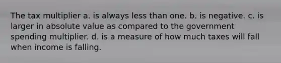 The tax multiplier a. is always <a href='https://www.questionai.com/knowledge/k7BtlYpAMX-less-than' class='anchor-knowledge'>less than</a> one. b. is negative. c. is larger in <a href='https://www.questionai.com/knowledge/kbbTh4ZPeb-absolute-value' class='anchor-knowledge'>absolute value</a> as compared to the government spending multiplier. d. is a measure of how much taxes will fall when income is falling.