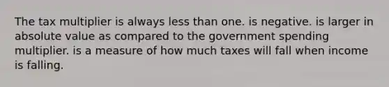 The tax multiplier is always less than one. is negative. is larger in absolute value as compared to the government spending multiplier. is a measure of how much taxes will fall when income is falling.