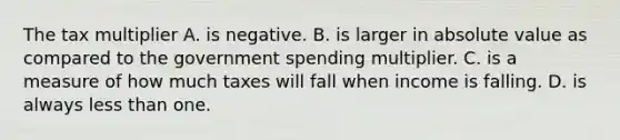 The tax multiplier A. is negative. B. is larger in absolute value as compared to the government spending multiplier. C. is a measure of how much taxes will fall when income is falling. D. is always less than one.