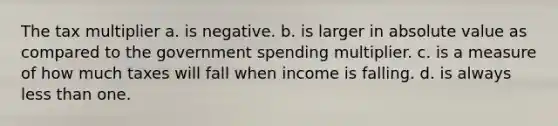 The tax multiplier a. is negative. b. is larger in absolute value as compared to the government spending multiplier. c. is a measure of how much taxes will fall when income is falling. d. is always less than one.