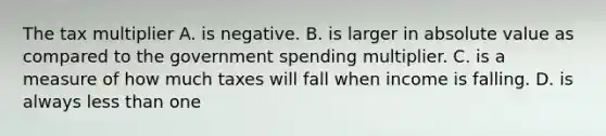 The tax multiplier A. is negative. B. is larger in absolute value as compared to the government spending multiplier. C. is a measure of how much taxes will fall when income is falling. D. is always less than one