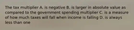 The tax multiplier A. is negative B. is larger in absolute value as compared to the government spending multiplier C. is a measure of how much taxes will fall when income is falling D. is always less than one