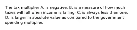 The tax multiplier A. is negative. B. is a measure of how much taxes will fall when income is falling. C. is always less than one. D. is larger in absolute value as compared to the government spending multiplier.