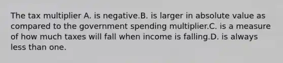 The tax multiplier A. is negative.B. is larger in absolute value as compared to the government spending multiplier.C. is a measure of how much taxes will fall when income is falling.D. is always less than one.