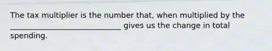 The tax multiplier is the number that, when multiplied by the _____________________________ gives us the change in total spending.